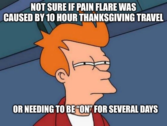 Chronic pain fry | NOT SURE IF PAIN FLARE WAS CAUSED BY 10 HOUR THANKSGIVING TRAVEL; OR NEEDING TO BE “ON” FOR SEVERAL DAYS | image tagged in memes,futurama fry | made w/ Imgflip meme maker