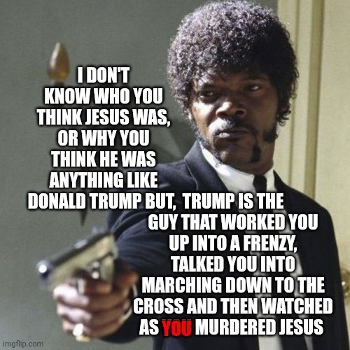 It's Really Weird For The Rest Of Us Watching You Lose Your Common Sense | I DON'T KNOW WHO YOU THINK JESUS WAS, OR WHY YOU THINK HE WAS ANYTHING LIKE DONALD TRUMP BUT, TRUMP IS THE GUY THAT WORKED YOU UP INTO A FRENZY, TALKED YOU INTO MARCHING DOWN TO THE CROSS AND THEN WATCHED AS YOU MURDERED JESUS; YOU | image tagged in samuel jackson say what again,memes,trumpublican christian nationalist cult,dumber than a box of rocks,trump lies,lock him up | made w/ Imgflip meme maker