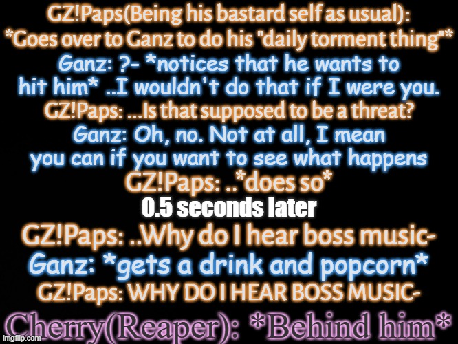 No more context is needed | GZ!Paps(Being his bastard self as usual): *Goes over to Ganz to do his "daily torment thing"*; Ganz: ?- *notices that he wants to hit him* ..I wouldn't do that if I were you. GZ!Paps: ...Is that supposed to be a threat? Ganz: Oh, no. Not at all, I mean you can if you want to see what happens; GZ!Paps: ..*does so*; 0.5 seconds later; GZ!Paps: ..Why do I hear boss music-; Ganz: *gets a drink and popcorn*; GZ!Paps: WHY DO I HEAR BOSS MUSIC-; Cherry(Reaper): *Behind him* | made w/ Imgflip meme maker