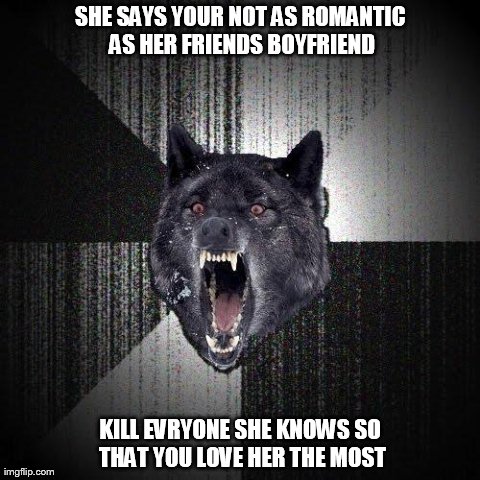 Insanity Wolf | SHE SAYS YOUR NOT AS ROMANTIC AS HER FRIENDS BOYFRIEND KILL EVRYONE SHE KNOWS SO THAT YOU LOVE HER THE MOST | image tagged in memes,insanity wolf | made w/ Imgflip meme maker
