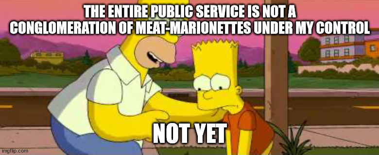 Homer Simpson “so far” clean | THE ENTIRE PUBLIC SERVICE IS NOT A CONGLOMERATION OF MEAT-MARIONETTES UNDER MY CONTROL; NOT YET | image tagged in homer simpson so far clean | made w/ Imgflip meme maker