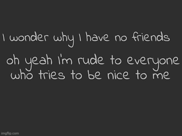 I wonder why I have no friends; oh yeah I'm rude to everyone who tries to be nice to me | made w/ Imgflip meme maker