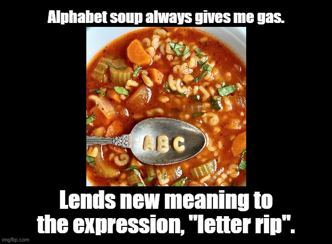 Letter Rip |  Alphabet soup always gives me gas. Lends new meaning to the expression, "letter rip". | image tagged in blank black,alphabet,soup,pun,gas gas gas | made w/ Imgflip meme maker