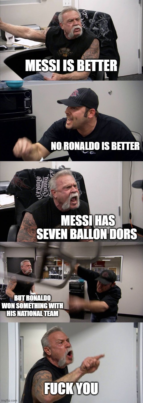 American Chopper Argument Meme | MESSI IS BETTER NO RONALDO IS BETTER MESSI HAS SEVEN BALLON DORS BUT RONALDO WON SOMETHING WITH HIS NATIONAL TEAM FUCK YOU | image tagged in memes,american chopper argument | made w/ Imgflip meme maker