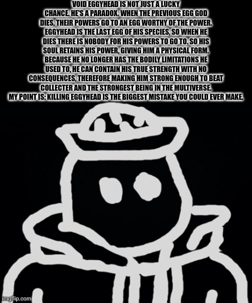 Why you don't want to kill Eggyhead | VOID EGGYHEAD IS NOT JUST A LUCKY CHANCE. HE'S A PARADOX. WHEN THE PREVIOUS EGG GOD DIES, THEIR POWERS GO TO AN EGG WORTHY OF THE POWER. EGGYHEAD IS THE LAST EGG OF HIS SPECIES, SO WHEN HE DIES THERE IS NOBODY FOR HIS POWERS TO GO TO. SO HIS SOUL RETAINS HIS POWER, GIVING HIM A PHYSICAL FORM. BECAUSE HE NO LONGER HAS THE BODILY LIMITATIONS HE USED TO, HE CAN CONTAIN HIS TRUE STRENGTH WITH NO CONSEQUENCES, THEREFORE MAKING HIM STRONG ENOUGH TO BEAT COLLECTER AND THE STRONGEST BEING IN THE MULTIVERSE. MY POINT IS: KILLING EGGYHEAD IS THE BIGGEST MISTAKE YOU COULD EVER MAKE. | made w/ Imgflip meme maker