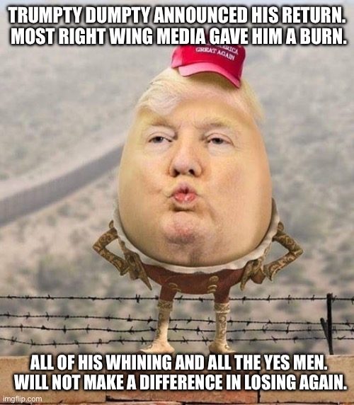 Beware the fall | TRUMPTY DUMPTY ANNOUNCED HIS RETURN.  MOST RIGHT WING MEDIA GAVE HIM A BURN. ALL OF HIS WHINING AND ALL THE YES MEN.  WILL NOT MAKE A DIFFERENCE IN LOSING AGAIN. | image tagged in trumpty dumpty | made w/ Imgflip meme maker