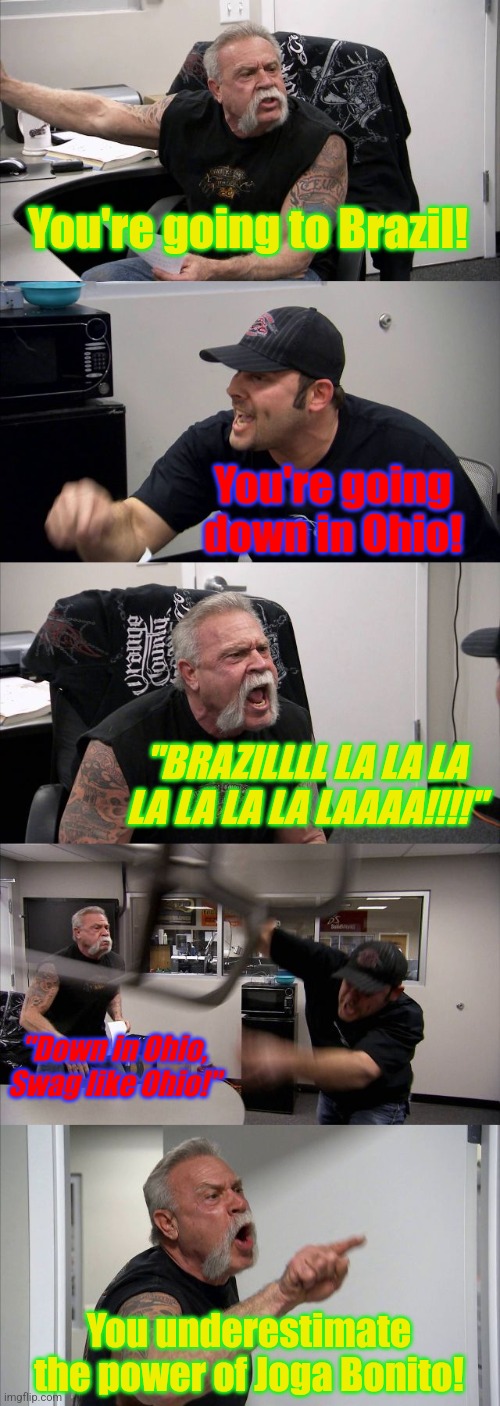 Brazil vs Ohio meme - Argument | You're going to Brazil! You're going down in Ohio! "BRAZILLLL LA LA LA LA LA LA LA LAAAA!!!!"; "Down in Ohio, Swag like Ohio!"; You underestimate the power of Joga Bonito! | image tagged in memes,american chopper argument,brazil,ohio,funny,random | made w/ Imgflip meme maker