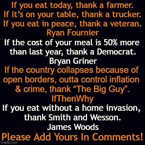 Giving Thanks Today~~Please Add Yours! | If you eat today, thank a farmer.

If it’s on your table, thank a trucker.

If you eat in peace, thank a veteran.
Ryan Fournier; If the cost of your meal is 50% more 
than last year, thank a Democrat.
Bryan Griner; If the country collapses because of 
open borders, outta control inflation 
& crime, thank “The Big Guy”.
IfThenWhy; If you eat without a home invasion, 
thank Smith and Wesson.
James Woods; Please Add Yours In Comments! | image tagged in politics,thanks,thanksgiving,america,democrats,conservatives | made w/ Imgflip meme maker