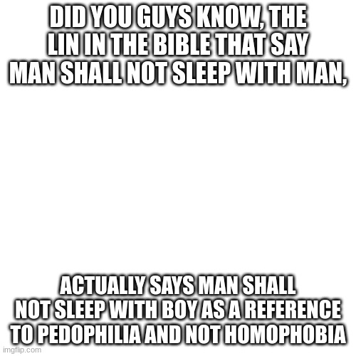 Blank Transparent Square | DID YOU GUYS KNOW, THE LIN IN THE BIBLE THAT SAY MAN SHALL NOT SLEEP WITH MAN, ACTUALLY SAYS MAN SHALL NOT SLEEP WITH BOY AS A REFERENCE TO PEDOPHILIA AND NOT HOMOPHOBIA | image tagged in memes,blank transparent square | made w/ Imgflip meme maker