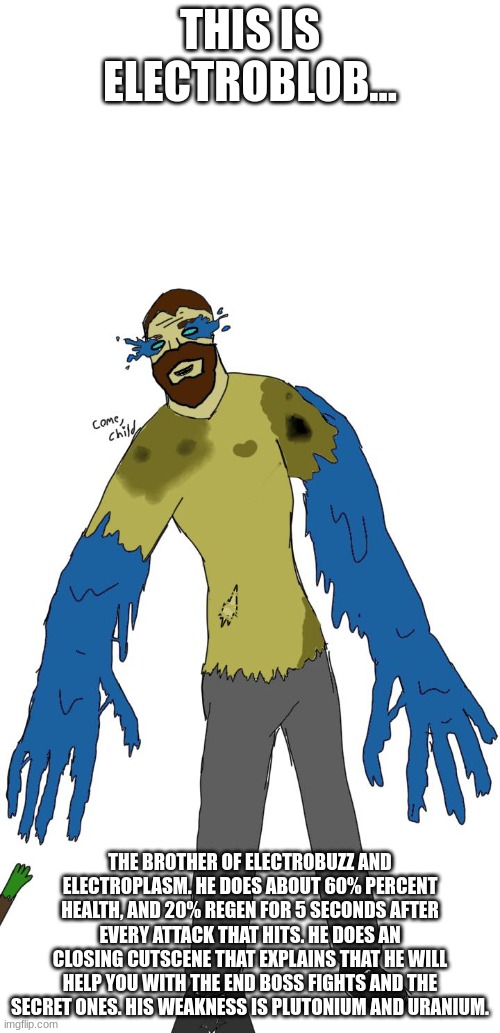 Yes, it does say come child | THIS IS ELECTROBLOB... THE BROTHER OF ELECTROBUZZ AND ELECTROPLASM. HE DOES ABOUT 60% PERCENT HEALTH, AND 20% REGEN FOR 5 SECONDS AFTER EVERY ATTACK THAT HITS. HE DOES AN CLOSING CUTSCENE THAT EXPLAINS THAT HE WILL HELP YOU WITH THE END BOSS FIGHTS AND THE SECRET ONES. HIS WEAKNESS IS PLUTONIUM AND URANIUM. | made w/ Imgflip meme maker