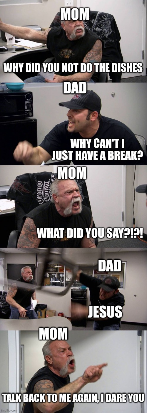 Parents be like | MOM; DAD; WHY DID YOU NOT DO THE DISHES; MOM; WHY CAN'T I JUST HAVE A BREAK? DAD; WHAT DID YOU SAY?!?! MOM; JESUS; TALK BACK TO ME AGAIN, I DARE YOU | image tagged in memes,american chopper argument | made w/ Imgflip meme maker