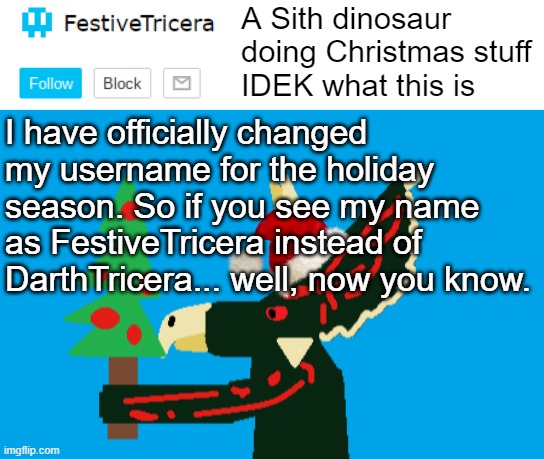 I am now officially FestiveTricera. Here's hoping everyone else's usernames contain "festive" | I have officially changed my username for the holiday season. So if you see my name as FestiveTricera instead of DarthTricera... well, now you know. | image tagged in festivetricera announcement template,christmas | made w/ Imgflip meme maker