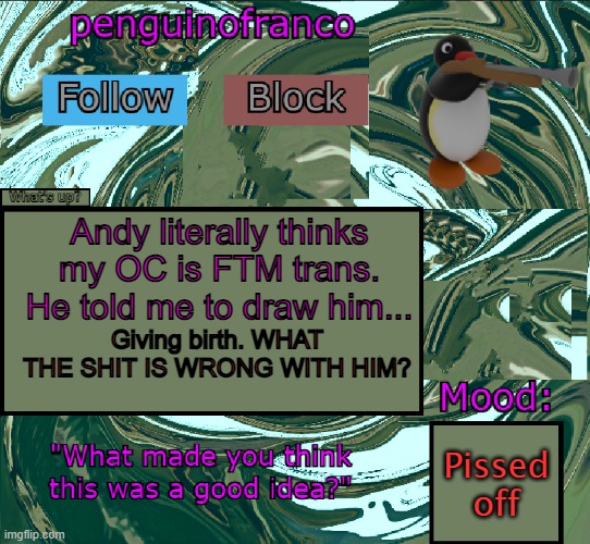 I cannot describe how pissed I am right now. | Andy literally thinks my OC is FTM trans. He told me to draw him... Giving birth. WHAT THE SHIT IS WRONG WITH HIM? Pissed off | image tagged in penguinofranco announcment template | made w/ Imgflip meme maker