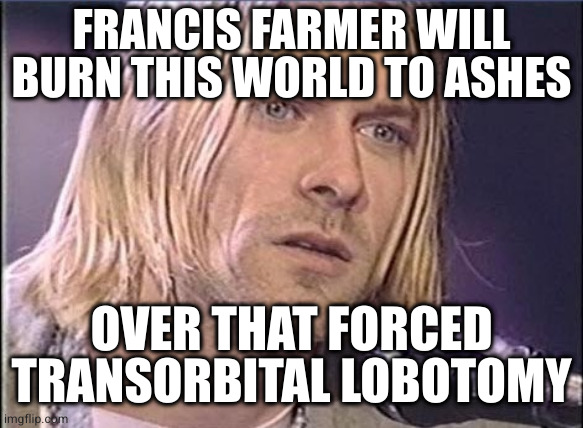 Kurt Cobain shut up | FRANCIS FARMER WILL BURN THIS WORLD TO ASHES OVER THAT FORCED TRANSORBITAL LOBOTOMY | image tagged in kurt cobain shut up | made w/ Imgflip meme maker