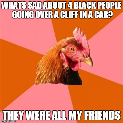 Anti Joke Chicken | WHATS SAD ABOUT 4 BLACK PEOPLE GOING OVER A CLIFF IN A CAR? THEY WERE ALL MY FRIENDS | image tagged in memes,anti joke chicken | made w/ Imgflip meme maker