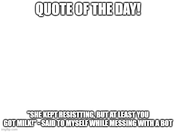 QUOTE OF THE DAY! "SHE KEPT RESISTTING, BUT AT LEAST YOU GOT MILK!" - SAID TO MYSELF WHILE MESSING WITH A BOT | image tagged in quotes,quote,quote of the day,discord,waifu | made w/ Imgflip meme maker