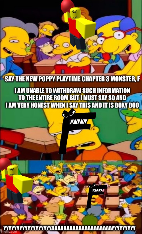 F is unsure of his new school | SAY THE NEW POPPY PLAYTIME CHAPTER 3 MONSTER, F; I AM UNABLE TO WITHDRAW SUCH INFORMATION TO THE ENTIRE ROOM BUT I MUST SAY SO AND I AM VERY HONEST WHEN I SAY THIS AND IT IS BOXY BOO; YYYYYYYYYYYYYYYYYYAAAAAAAAAAAAAAAAAAAAYYYYYYYYY | image tagged in say the line bart simpsons | made w/ Imgflip meme maker