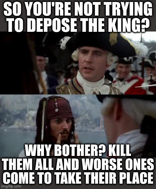 Jack Sparrow you have heard of me | SO YOU'RE NOT TRYING TO DEPOSE THE KING? WHY BOTHER? KILL THEM ALL AND WORSE ONES COME TO TAKE THEIR PLACE | image tagged in jack sparrow you have heard of me | made w/ Imgflip meme maker