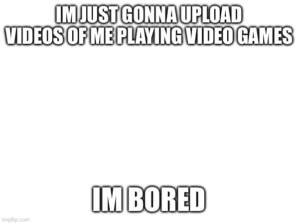 fr i am | IM JUST GONNA UPLOAD VIDEOS OF ME PLAYING VIDEO GAMES; IM BORED | made w/ Imgflip meme maker