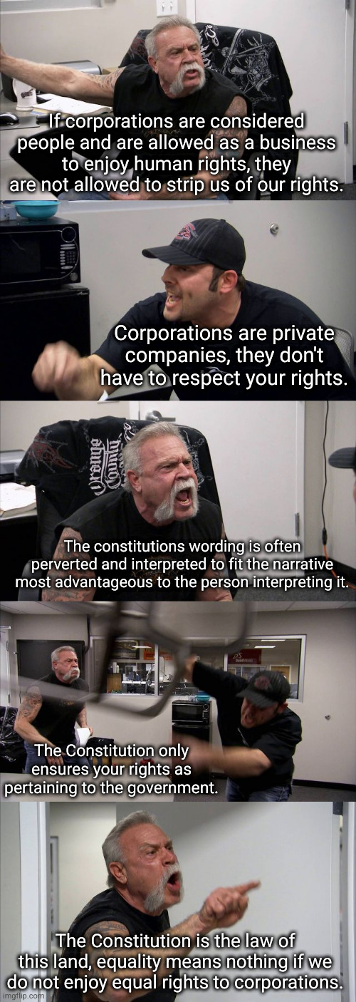 so the corpos don't have to respect rights argument, where does that end? when they poison our water? cause mass bee extinction? | If corporations are considered people and are allowed as a business to enjoy human rights, they are not allowed to strip us of our rights. Corporations are private companies, they don't have to respect your rights. The constitutions wording is often perverted and interpreted to fit the narrative most advantageous to the person interpreting it. The Constitution only ensures your rights as pertaining to the government. The Constitution is the law of this land, equality means nothing if we do not enjoy equal rights to corporations. | image tagged in memes,american chopper argument | made w/ Imgflip meme maker