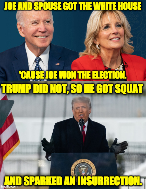 JOE AND SPOUSE GOT THE WHITE HOUSE
 
 
 
 
 

 
'CAUSE JOE WON THE ELECTION. TRUMP DID NOT, SO HE GOT SQUAT
 
 
 
 
 
 
 
 AND SPARKED AN IN | made w/ Imgflip meme maker