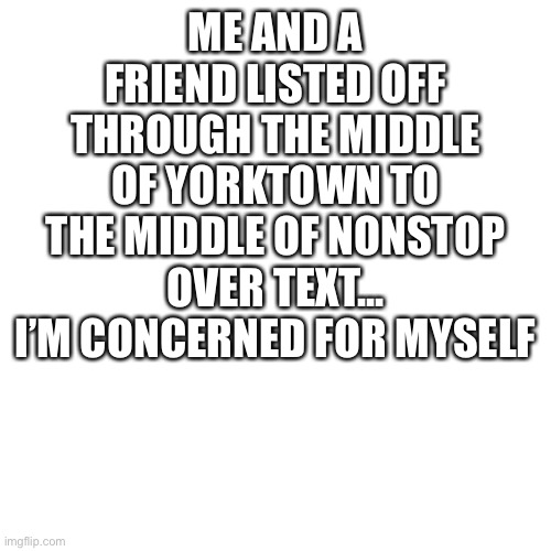 yea... that was fun | ME AND A FRIEND LISTED OFF THROUGH THE MIDDLE OF YORKTOWN TO THE MIDDLE OF NONSTOP OVER TEXT... I’M CONCERNED FOR MYSELF | image tagged in hi | made w/ Imgflip meme maker