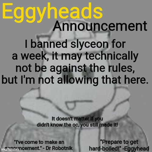 I don't care if you unban them. I'll ban them again. | I banned slyceon for a week, it may technically not be against the rules, but I'm not allowing that here. It doesn't matter if you didn't know the oc, you still made it! | image tagged in eggyheads announcement 2 0 | made w/ Imgflip meme maker