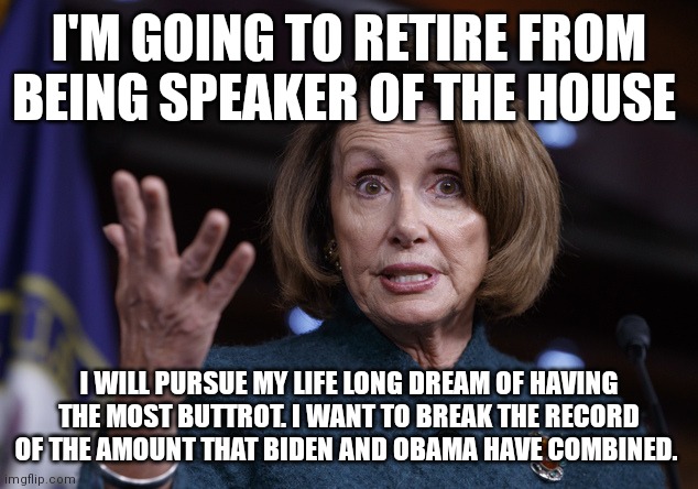 Good old Nancy Pelosi | I'M GOING TO RETIRE FROM BEING SPEAKER OF THE HOUSE; I WILL PURSUE MY LIFE LONG DREAM OF HAVING THE MOST BUTTROT. I WANT TO BREAK THE RECORD OF THE AMOUNT THAT BIDEN AND OBAMA HAVE COMBINED. | image tagged in good old nancy pelosi | made w/ Imgflip meme maker