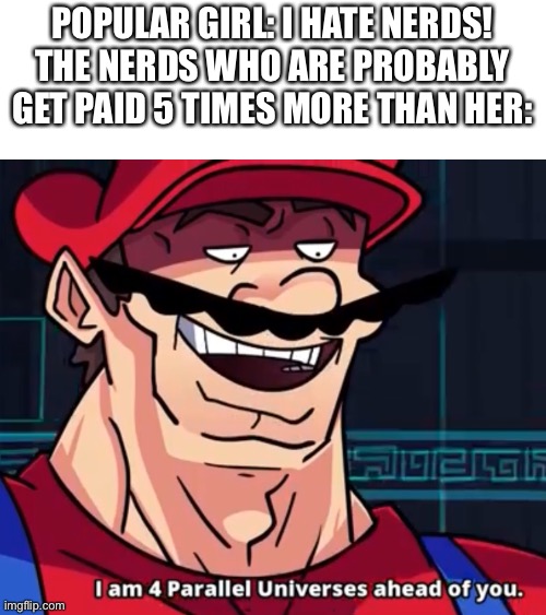 N e r d s f o r p o w e r | POPULAR GIRL: I HATE NERDS!
THE NERDS WHO ARE PROBABLY GET PAID 5 TIMES MORE THAN HER: | image tagged in i am 4 parallel universes ahead of you,memes,funny,nerd | made w/ Imgflip meme maker