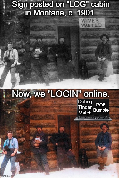 Cooking, cleaning, companionship & cats! | Sign posted on "LOG" cabin
in Montana, c. 1901. Now, we "LOGIN" online. Dating
Tinder
Match; POF
Bumble | image tagged in fun,dating,years ago and today,online dating,wives,cook clean | made w/ Imgflip meme maker