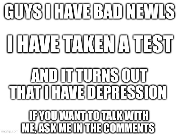 I have depression :,( | GUYS I HAVE BAD NEWLS; I HAVE TAKEN A TEST; AND IT TURNS OUT THAT I HAVE DEPRESSION; IF YOU WANT TO TALK WITH ME, ASK ME IN THE COMMENTS | image tagged in blank white template,depression,help me,comments | made w/ Imgflip meme maker