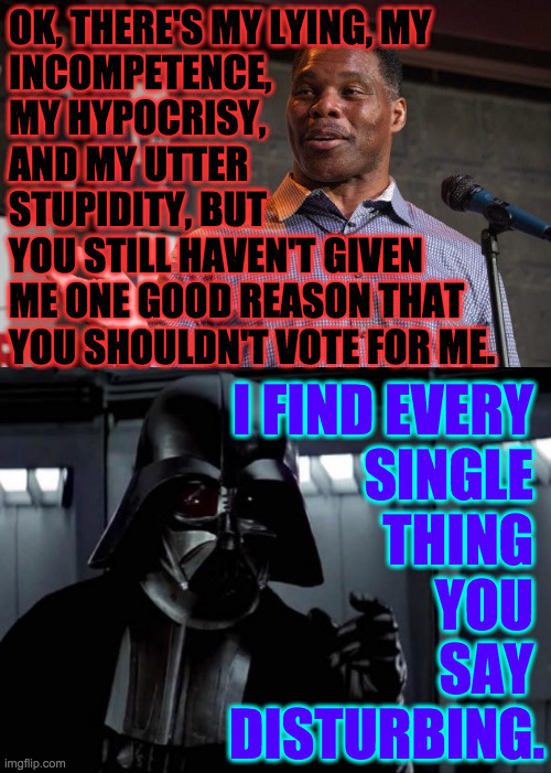 Darth Vader is me. | OK, THERE'S MY LYING, MY
INCOMPETENCE,
MY HYPOCRISY,
AND MY UTTER
STUPIDITY, BUT
YOU STILL HAVEN'T GIVEN
ME ONE GOOD REASON THAT
YOU SHOULDN'T VOTE FOR ME. I FIND EVERY 
SINGLE 
THING 
YOU 
SAY 
DISTURBING. | image tagged in herschel walker,darth vader,memes | made w/ Imgflip meme maker