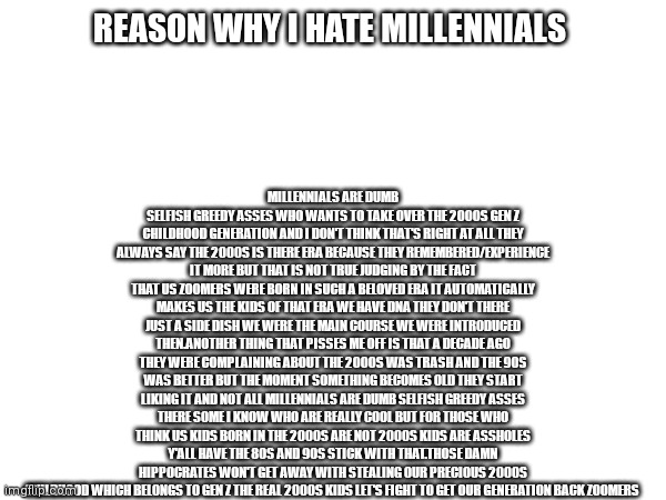 Let's fight to get back whats ours no millennial is going to steal it | MILLENNIALS ARE DUMB SELFISH GREEDY ASSES WHO WANTS TO TAKE OVER THE 2000S GEN Z CHILDHOOD GENERATION AND I DON'T THINK THAT'S RIGHT AT ALL THEY ALWAYS SAY THE 2000S IS THERE ERA BECAUSE THEY REMEMBERED/EXPERIENCE IT MORE BUT THAT IS NOT TRUE JUDGING BY THE FACT THAT US ZOOMERS WERE BORN IN SUCH A BELOVED ERA IT AUTOMATICALLY MAKES US THE KIDS OF THAT ERA WE HAVE DNA THEY DON'T THERE JUST A SIDE DISH WE WERE THE MAIN COURSE WE WERE INTRODUCED THEN.ANOTHER THING THAT PISSES ME OFF IS THAT A DECADE AGO THEY WERE COMPLAINING ABOUT THE 2000S WAS TRASH AND THE 90S WAS BETTER BUT THE MOMENT SOMETHING BECOMES OLD THEY START LIKING IT AND NOT ALL MILLENNIALS ARE DUMB SELFISH GREEDY ASSES THERE SOME I KNOW WHO ARE REALLY COOL BUT FOR THOSE WHO THINK US KIDS BORN IN THE 2000S ARE NOT 2000S KIDS ARE ASSHOLES Y'ALL HAVE THE 80S AND 90S STICK WITH THAT.THOSE DAMN HIPPOCRATES WON'T GET AWAY WITH STEALING OUR PRECIOUS 2000S CHILDHOOD WHICH BELONGS TO GEN Z THE REAL 2000S KIDS LET'S FIGHT TO GET OUR GENERATION BACK ZOOMERS; REASON WHY I HATE MILLENNIALS | image tagged in funny memes | made w/ Imgflip meme maker