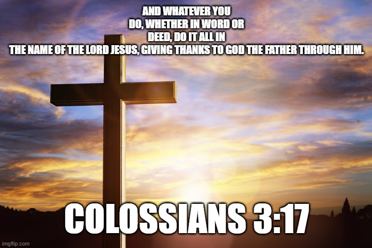 Bible Verse of the Day | AND WHATEVER YOU DO, WHETHER IN WORD OR DEED, DO IT ALL IN THE NAME OF THE LORD JESUS, GIVING THANKS TO GOD THE FATHER THROUGH HIM. COLOSSIANS 3:17 | image tagged in bible verse of the day | made w/ Imgflip meme maker