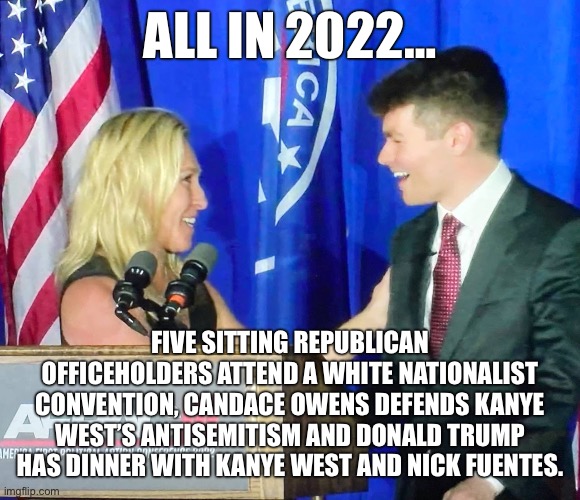Tell me again about how it’s the Democrats who are the real Nazis. | ALL IN 2022…; FIVE SITTING REPUBLICAN OFFICEHOLDERS ATTEND A WHITE NATIONALIST CONVENTION, CANDACE OWENS DEFENDS KANYE WEST’S ANTISEMITISM AND DONALD TRUMP HAS DINNER WITH KANYE WEST AND NICK FUENTES. | image tagged in neo-nazis,antisemitism,kanye west,donald trump,nick fuentes,white nationalism | made w/ Imgflip meme maker