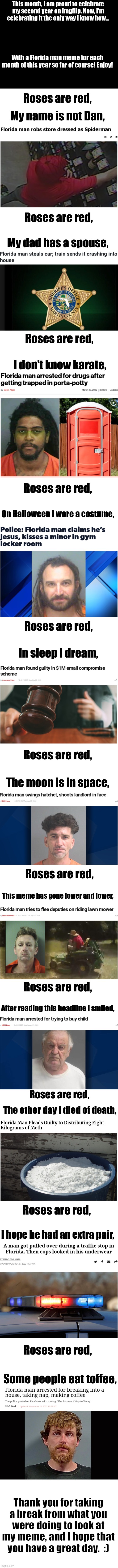 Thank you for sticking with me for the past 2 years :) |  This month, I am proud to celebrate my second year on Imgflip. Now, I'm celebrating it the only way I know how... With a Florida man meme for each month of this year so far of course! Enjoy! Roses are red, My name is not Dan, Roses are red, My dad has a spouse, Roses are red, I don't know karate, Roses are red, On Halloween I wore a costume, Roses are red, In sleep I dream, Roses are red, The moon is in space, Roses are red, This meme has gone lower and lower, Roses are red, After reading this headline I smiled, Roses are red, The other day I died of death, Roses are red, I hope he had an extra pair, Roses are red, Some people eat toffee, Thank you for taking a break from what you were doing to look at my meme, and I hope that you have a great day.  :) | image tagged in blank white template,long meme,florida man,imgflip anniversary,oh wow are you actually reading these tags,stop reading the tags | made w/ Imgflip meme maker