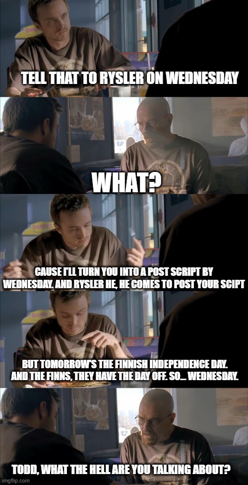 Jesse What The Hell Are You Talking About | TELL THAT TO RYSLER ON WEDNESDAY; WHAT? CAUSE I'LL TURN YOU INTO A POST SCRIPT BY WEDNESDAY. AND RYSLER HE, HE COMES TO POST YOUR SCIPT; BUT TOMORROW'S THE FINNISH INDEPENDENCE DAY. AND THE FINNS, THEY HAVE THE DAY OFF. SO... WEDNESDAY. TODD, WHAT THE HELL ARE YOU TALKING ABOUT? | image tagged in jesse what the hell are you talking about | made w/ Imgflip meme maker