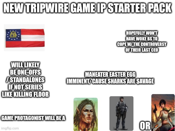 New Tripwire Game IP Starter Pack | NEW TRIPWIRE GAME IP STARTER PACK; HOPEFULLY WON'T HAVE WOKE BS TO COPE W/ THE CONTROVERSY OF THEIR LAST CEO; WILL LIKELY BE ONE-OFFS / STANDALONES IF NOT SERIES LIKE KILLING FLOOR; MANEATER EASTER EGG IMMINENT, 'CAUSE SHARKS ARE $AVAGE; GAME PROTAGONIST WILL BE A; OR | image tagged in blank white template | made w/ Imgflip meme maker