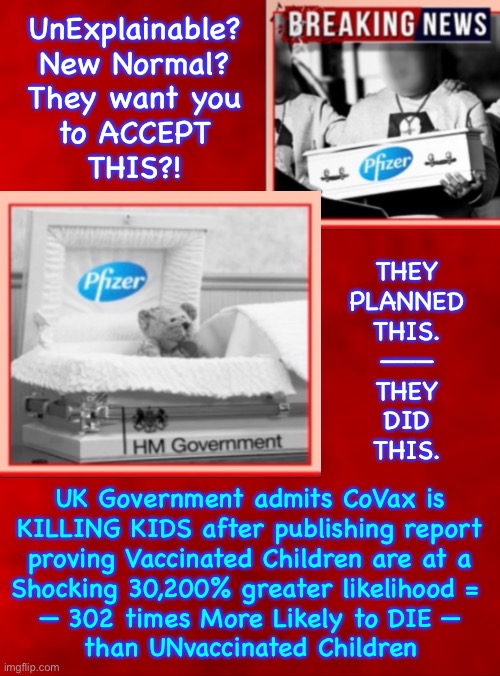 Insidious  —  What other adjectives describe the evil, of Purposefully Killing Children | UnExplainable?
New Normal?
They want you
to ACCEPT
THIS?! THEY
PLANNED
THIS.
———
THEY
DID
THIS. UK Government admits CoVax is
KILLING KIDS after publishing report
proving Vaccinated Children are at a
Shocking 30,200% greater likelihood = 
— 302 times More Likely to DIE —
than UNvaccinated Children | image tagged in memes,so called vax,if u dont die,ur dna is genetically modified,u have heart disease infertile sterile,fvck globalists | made w/ Imgflip meme maker