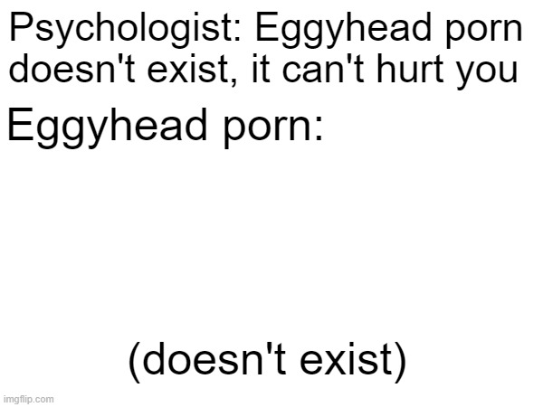 Psychologist: Eggyhead porn doesn't exist, it can't hurt you Eggyhead porn: (doesn't exist) | made w/ Imgflip meme maker