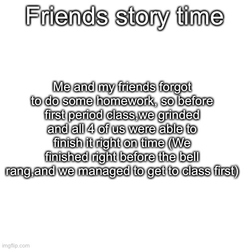 Friends story time; Me and my friends forgot to do some homework, so before first period class,we grinded and all 4 of us were able to finish it right on time (We finished right before the bell rang,and we managed to get to class first) | made w/ Imgflip meme maker