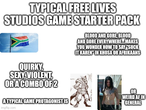 Typical Free Lives Studios Game Starter Pack | TYPICAL FREE LIVES STUDIOS GAME STARTER PACK; BLOOD AND GORE, BLOOD AND GORE EVERYWHERE....MAKES YOU WONDER HOW TO SAY "SUCK IT KAREN" IN XHOSA OR AFRIKAANS; QUIRKY, SEXY, VIOLENT, OR A COMBO OF 2; OR WEIRD AF IN GENERAL; A TYPICAL GAME PROTAGONIST IS | image tagged in blank white template | made w/ Imgflip meme maker