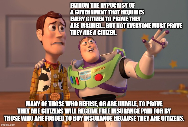 X, X Everywhere | FATHOM THE HYPOCRISY OF A GOVERNMENT THAT REQUIRES EVERY CITIZEN TO PROVE THEY ARE INSURED... BUT NOT EVERYONE MUST PROVE 
THEY ARE A CITIZEN. MANY OF THOSE WHO REFUSE, OR ARE UNABLE, TO PROVE THEY ARE CITIZENS WILL RECEIVE FREE INSURANCE PAID FOR BY THOSE WHO ARE FORCED TO BUY INSURANCE BECAUSE THEY ARE CITIZENS. | image tagged in memes,x x everywhere | made w/ Imgflip meme maker