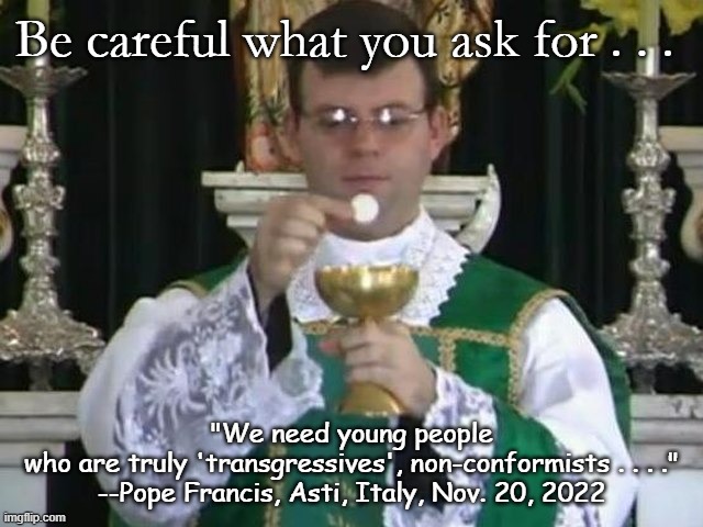 Traditional Mass | Be careful what you ask for . . . "We need young people
who are truly 'transgressives', non-conformists . . . ."
--Pope Francis, Asti, Italy, Nov. 20, 2022 | image tagged in religion | made w/ Imgflip meme maker