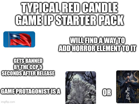 Typical Red Candle Game IP Starter Pack | TYPICAL RED CANDLE GAME IP STARTER PACK; WILL FIND A WAY TO ADD HORROR ELEMENT TO IT; GETS BANNED BY THE CCP 5 SECONDS AFTER RELEASE; GAME PROTAGONIST IS A; OR | image tagged in blank white template | made w/ Imgflip meme maker