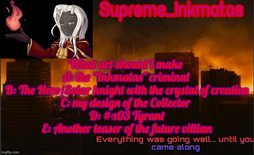 Vote in comments | What art should I make 
A: the "Inkmatas" criminal 
B: The Hero/Solar knight with the crystal of creation
C: my design of the Collector 
D: #x03 Tyrant
E: Another teaser of the future villian | image tagged in supreme_inkmatas announcement template v2 thank you idk png | made w/ Imgflip meme maker