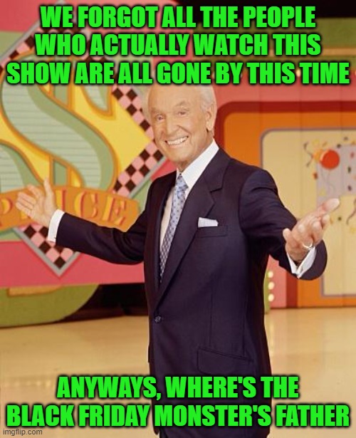 Game show  | WE FORGOT ALL THE PEOPLE WHO ACTUALLY WATCH THIS SHOW ARE ALL GONE BY THIS TIME; ANYWAYS, WHERE'S THE BLACK FRIDAY MONSTER'S FATHER | image tagged in game show | made w/ Imgflip meme maker