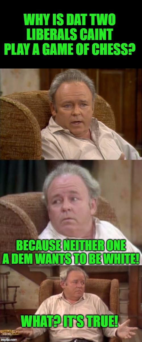 Bad Pun Archie Bunker | WHY IS DAT TWO LIBERALS CAINT PLAY A GAME OF CHESS? BECAUSE NEITHER ONE A DEM WANTS TO BE WHITE! WHAT? IT'S TRUE! | image tagged in bad pun archie bunker | made w/ Imgflip meme maker