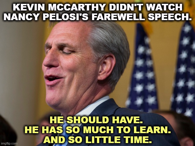 Soon to be Ex-Speaker of the House. | KEVIN MCCARTHY DIDN'T WATCH NANCY PELOSI'S FAREWELL SPEECH. HE SHOULD HAVE. 
HE HAS SO MUCH TO LEARN.
AND SO LITTLE TIME. | image tagged in kevin mccarthy,loser,nancy pelosi,winner | made w/ Imgflip meme maker