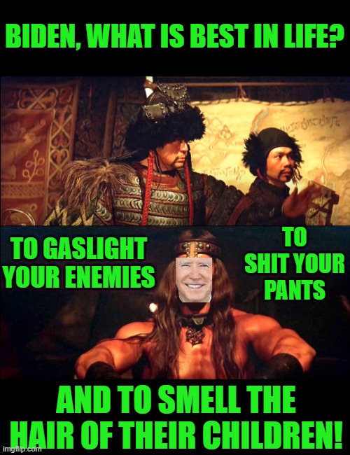 Conan, what is best in life? | BIDEN, WHAT IS BEST IN LIFE? TO GASLIGHT YOUR ENEMIES TO SHIT YOUR PANTS AND TO SMELL THE HAIR OF THEIR CHILDREN! | image tagged in conan what is best in life | made w/ Imgflip meme maker
